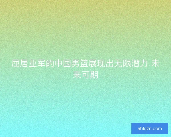 屈居亚军的中国男篮展现出无限潜力 未来可期