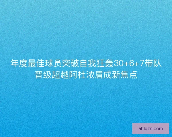 年度最佳球员突破自我狂轰30+6+7带队晋级超越阿杜浓眉成新焦点 年度最佳球员突破自我狂轰30+6+7带队晋级超越阿杜浓眉成新焦点