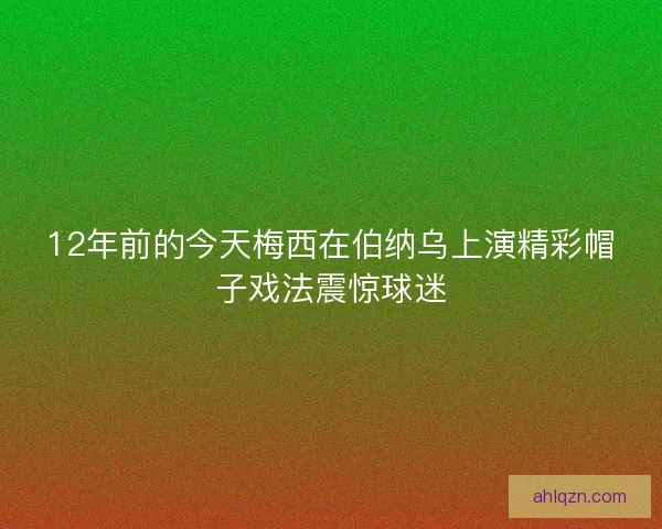 12年前的今天梅西在伯纳乌上演精彩帽子戏法震惊球迷