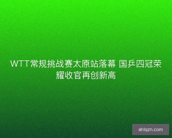 WTT常规挑战赛太原站落幕 国乒四冠荣耀收官再创新高