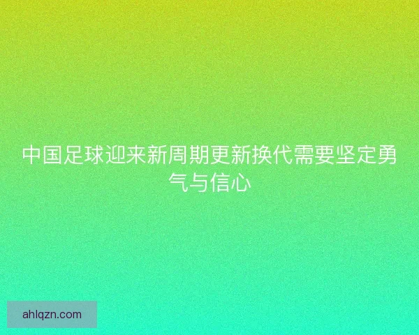 中国足球迎来新周期更新换代需要坚定勇气与信心