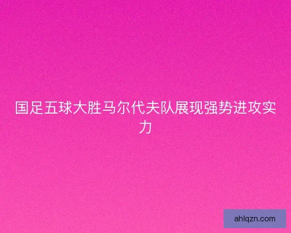 国足五球大胜马尔代夫队展现强势进攻实力