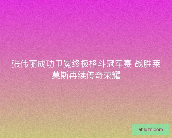 张伟丽成功卫冕终极格斗冠军赛 战胜莱莫斯再续传奇荣耀