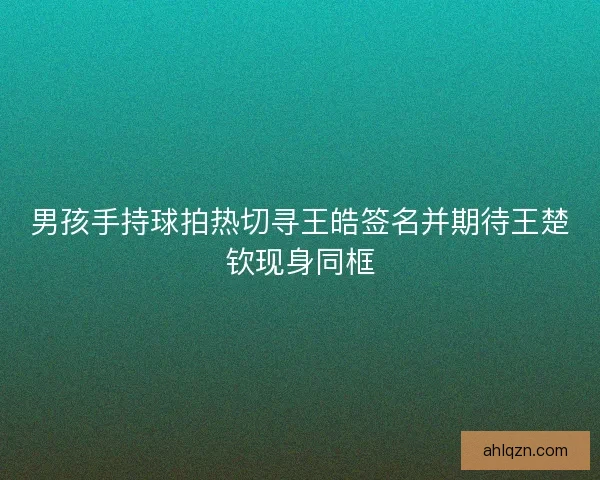 男孩手持球拍热切寻王皓签名并期待王楚钦现身同框