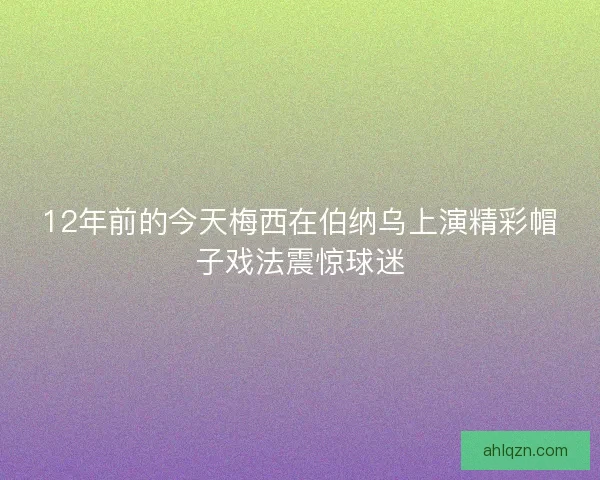 12年前的今天梅西在伯纳乌上演精彩帽子戏法震惊球迷
